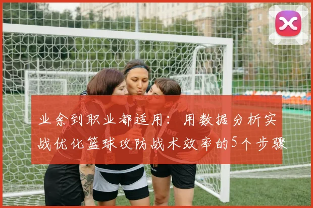 业余到职业都适用：用数据分析实战优化篮球攻防战术效率的5个步骤