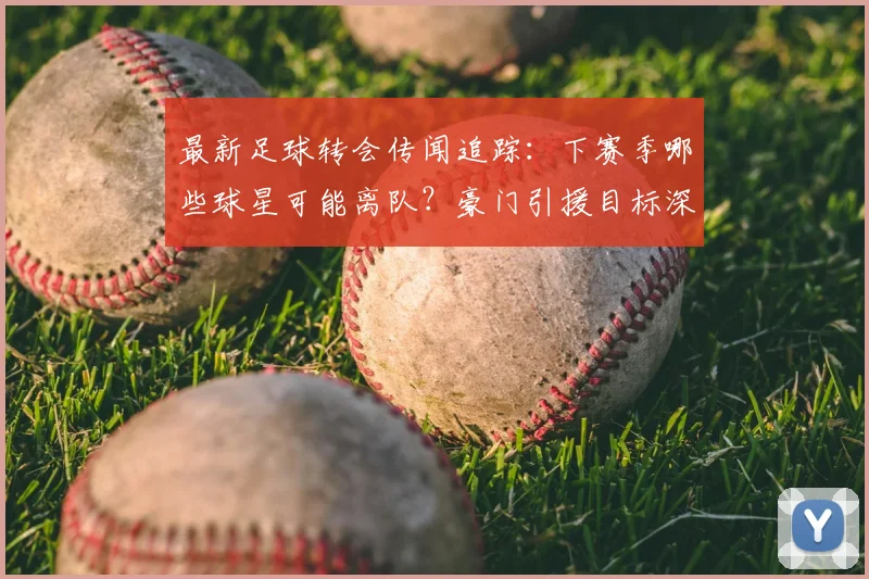 最新足球转会传闻追踪：下赛季哪些球星可能离队？豪门引援目标深度解析