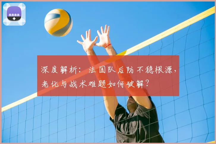 深度解析：法国队后防不稳根源，老化与战术难题如何破解？