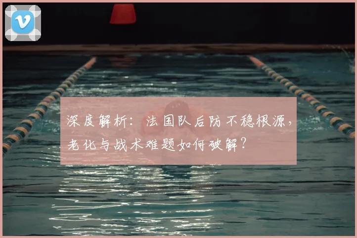 深度解析：法国队后防不稳根源，老化与战术难题如何破解？