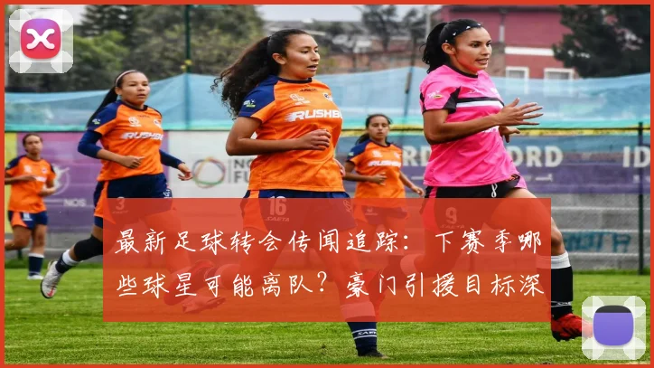 最新足球转会传闻追踪：下赛季哪些球星可能离队？豪门引援目标深度解析